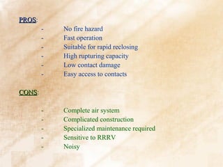 PROS:
PROS
        -   No fire hazard
        -   Fast operation
        -   Suitable for rapid reclosing
        -   High rupturing capacity
        -   Low contact damage
        -   Easy access to contacts

CONS:
CONS

        -   Complete air system
        -   Complicated construction
        -   Specialized maintenance required
        -   Sensitive to RRRV
        -   Noisy
 