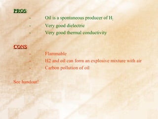 PROS:
PROS
        -      Oil is a spontaneous producer of H2
        -      Very good dielectric
        -      Very good thermal conductivity

CONS:
CONS
        -      Flammable
        -      H2 and oil can form an explosive mixture with air
        -      Carbon pollution of oil

See handout!
 