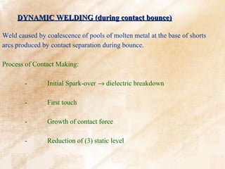 DYNAMIC WELDING (during contact bounce)

Weld caused by coalescence of pools of molten metal at the base of shorts
arcs produced by contact separation during bounce.

Process of Contact Making:

        -       Initial Spark-over → dielectric breakdown

        -       First touch

        -       Growth of contact force

        -       Reduction of (3) static level
 