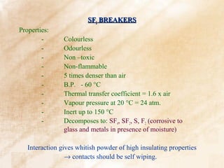 SF6 BREAKERS
Properties:
        -       Colourless
        -       Odourless
        -       Non –toxic
        -       Non-flammable
        -       5 times denser than air
        -       B.P. - 60 °C
        -       Thermal transfer coefficient = 1.6 x air
        -       Vapour pressure at 20 °C = 24 atm.
        -       Inert up to 150 °C
        -       Decomposes to: SF4, SF2, S, F2 (corrosive to
                glass and metals in presence of moisture)

   Interaction gives whitish powder of high insulating properties
                 → contacts should be self wiping.
 