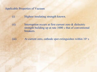 Applicable Properties of Vacuum

     (i)       Highest insulating strength known.

     (ii)      Interruption occurs at first current zero & dielectric
               strength building up at rate 1000 x that of conventional
               breakers.

     (iii)     At current zero, cathode spot extinguishes within 10-8 s
 