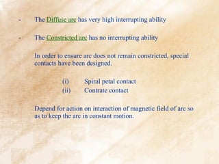 -   The Diffuse arc has very high interrupting ability

-   The Constricted arc has no interrupting ability

    In order to ensure arc does not remain constricted, special
    contacts have been designed.

              (i)      Spiral petal contact
              (ii)     Contrate contact

    Depend for action on interaction of magnetic field of arc so
    as to keep the arc in constant motion.
 