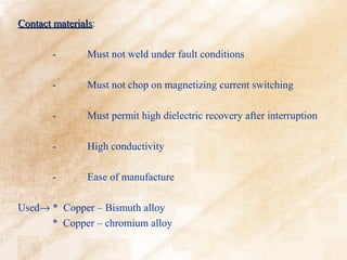Contact materials:
        materials

        -       Must not weld under fault conditions

        -       Must not chop on magnetizing current switching

        -       Must permit high dielectric recovery after interruption

        -       High conductivity

        -       Ease of manufacture

Used→ * Copper – Bismuth alloy
      * Copper – chromium alloy
 