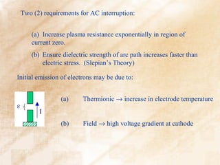 Two (2) requirements for AC interruption:


     (a) Increase plasma resistance exponentially in region of
     current zero.
     (b) Ensure dielectric strength of arc path increases faster than
         electric stress. (Slepian’s Theory)

Initial emission of electrons may be due to:


                (a)     Thermionic → increase in electrode temperature


                (b)     Field → high voltage gradient at cathode
 