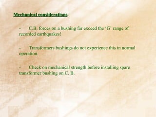 Mechanical considerations:
           considerations

  -    C.B. forces on a bushing far exceed the ‘G’ range of
  recorded earthquakes!

  -    Transformers bushings do not experience this in normal
  operation.

  -    Check on mechanical strength before installing spare
  transformer bushing on C. B.
 
