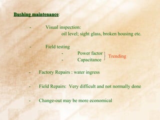 Bushing maintenance:
        maintenance

      -      Visual inspection:
                     oil level; sight glass, broken housing etc.

      -      Field testing
                      -       Power factor
                                              Trending
                      -       Capacitance

      -   Factory Repairs : water ingress

      -   Field Repairs: Very difficult and not normally done

      -   Change-out may be more economical
 