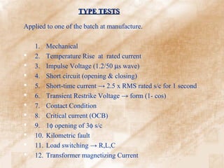 TYPE TESTS

Applied to one of the batch at manufacture.

    1.    Mechanical
   2.    Temperature Rise at rated current
   3.    Impulse Voltage (1.2/50 µs wave)
   4.    Short circuit (opening & closing)
   5.    Short-time current → 2.5 x RMS rated s/c for 1 second
   6.    Transient Restrike Voltage → form (1- cos)
   7.    Contact Condition
   8.    Critical current (OCB)
   9.    1φ opening of 3φ s/c
   10.   Kilometric fault
   11.   Load switching → R,L,C
   12.   Transformer magnetizing Current
 