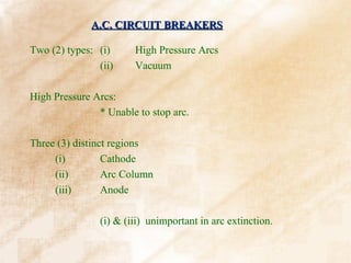 A.C. CIRCUIT BREAKERS

Two (2) types: (i)      High Pressure Arcs
               (ii)     Vacuum

High Pressure Arcs:
               * Unable to stop arc.

Three (3) distinct regions
     (i)         Cathode
     (ii)        Arc Column
     (iii)       Anode

                (i) & (iii) unimportant in arc extinction.
 