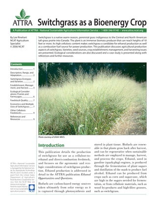 ATTRA                                Switchgrass as a Bioenergy Crop
   A Publication of ATTRA - National Sustainable Agriculture Information Service • 1-800-346-9140 • www.attra.ncat.org

By Lee Rinehart                         Switchgrass is a native warm-season, perennial grass indigenous to the Central and North American
NCAT Agriculture                        tall-grass prairie into Canada. The plant is an immense biomass producer that can reach heights of 10
Specialist                              feet or more. Its high cellulosic content makes switchgrass a candidate for ethanol production as well
© 2006 NCAT                             as a combustion fuel source for power production. This publication discusses agricultural production
                                        aspects of switchgrass. Varieties, seed sources, crop establishment, management, and harvesting issues
                                        are presented. Ecological considerations are also discussed and a case study is presented along with
                                        references and further resources.


Contents
Introduction ..................... 1
Description, Range, and
Adaptation........................ 2
Switchgrass Ecotypes
and Varieties .................... 2
Establishment, Manage-
ment, and Harvest ......... 3
Ecological Consider-
ations: Prairies and
Farmscapes....................... 6
Feedstock Quality .......... 7
Economics and Multiple
Uses of Switchgrass ....... 7
Other Cellulosic
Feedstocks ........................ 9
References and
Resources ......................... 9




                                        Photo courtesy of USDA NRCS.



                                        Introduction                                        stored in plant tissue. Biofuels are renew-
                                                                                            able in that plants grow back after harvest,
                                        This publication details the production             and can be regenerative when sustainable
                                        of switchgrass for use as a cellulose-to-           methods are employed to manage, harvest,
                                        ethanol and direct-combustion feedstock,            and process the crops. Ethanol, used in
ATTRA—National Sustainable              and focuses on the agronomic and eco-               gasoline (spark-plug) engines, is produced
Agriculture Information Service
                                        logic considerations of switchgrass produc-         through the fermentation of plant sugars
is managed by the National Cen-
ter for Appropriate Technology          tion. Ethanol production is addressed in            and distillation of the mash to produce fuel
(NCAT) and is funded under a
grant from the United States            detail in the ATTRA publication Ethanol             alcohol. Ethanol can be produced from
Department of Agriculture’s
                                        Opportunities and Questions.                        crops such as corn and sugarcane, which
Rural Business-Cooperative Ser-
vice. Visit the NCAT Web site
                                                                                            are high in the sugars needed for fermen-
(www.ncat.org/agri.                     Biofuels are carbon-based energy sources            tation, or from cellulosic materials, such as
html) for more informa-
tion on our sustainable
                                        taken ultimately from solar energy as it            wood by-products and high-ﬁ ber grasses,
agriculture projects.                   is captured through photosynthesis and              such as switchgrass.
 