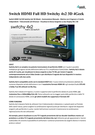 Switch HDMI Full HD Switchy 4x2 3D 4Geek<br />Switch HDMI Full HD Switchy 4x2 3D 4Geek - Commutatore Manuale - Matrice con 4 Ingressi e 2 Uscite Indipendenti - Telecomando ad Infrarossi - Visualizza la Stessa Sorgente su due Display HD / 3D<br />COS’E’Switchy 4x2 è un semplice ma potente Commutatore di periferiche HDMI con il quale è possibile moltiplicare gli ingressi ad alta definizione della tua TV o amplificatore Audioideo. Switchy 4x2 è dotato anche di 2 uscite, per visualizzare la stessa sorgente su due TV HD, per inviare il segnale contemporaneamente ad un Video Sender o per distribuire il segnale dei tuoi dispositivi in maniera indipendente sulle due uscite.Switchy 4x2 è compatibile anche con lo standard HDCP 2.0, il nuovo sistema di protezione adottato da numerosi dispositivi ad alta definizione e con il nuovissimo formato HDMI-3D e gli standard Audio DTS-HD e Dolby True HD utilizzati nei Blu-Ray.Switchy 4x2 è dotato di 4 ingressi, 2 uscite e supporta tutte le periferiche dotate di uscita HDMI, con risoluzione fino a 1920x1080p FULL HD. Potrai utilizzarlo con la maggior parte delle periferiche e delle TV dotate di connessione HDMI, anche gli ultimi modelli che supportano il formato 3D!COME FUNZIONASwitchy 4x2 è davvero facile da utilizzare! Con il telecomando in dotazione o i pulsanti posti sul frontale dello switch stesso, potrai scegliere la combinazione ingressiscite per distribuire i segnali dei dispositivi sorgenti sulle periferiche in uscita. I pratici led luminosi numerati ti mostreranno la combinazione ingresso/uscita che stai utilizzando!<br />Ad esempio, potrai visualizzare su una TV il segnale proveniente dal tuo decoder Satellitare mentre sul proiettore o un'altra TV il segnale proveniente dal lettore blu-ray! Utilissimo per gli appassionati e i tecnici audioideo che avranno la possibilità di confrontare i contenuti proveniente da sorgenti diverse in maniera pratica e veloce!Finalmente potrai vedere e ascoltare sulla tua televisione, provvista di ingresso HDMI HD Ready o FULL HD, il video e l'audio ad alta definizione proveniente da tutti i tuoi apparecchi audioideo: decoder hd, lettore blu-ray, console PS3 e XBox 360, etc. fino alla risoluzione di 1080p!<br />CARATTERISTICHE PRIMARIE- 4 Ingressi e 2 Uscite HDMI: Con Switchy 4x2 potrai finalmente collegare fino a 4 periferiche insieme, come Lettori Blu-Ray, Decoder HD, Playstation 3, XBox 360 e anche il Decoder SKY HD, senza bisogno di attaccare e staccare di continuo i tuoi cavi ad alta definizione, evitando così di danneggiare la porta HDMI della tua Tv e i connettori dei cavi stessi. Inoltre, potrai distribuire il segnale delle 4 sorgenti a 2 TV o altri dispositivi HDMI !- Switch Manuale degli Ingressi e delle Uscite HDMI anche tramite Telecomando: con Switchy 4x2 puoi scegliere quale sorgente attivare e su quale uscita distribuirla, sia dallo switch che dal telecomando. In questo modo potrai gestire i tuoi dispositivi audioideo in maniera indipendente!- Puoi Visualizzare la stessa sorgente HDMI contemporaneamente su due TV HD: uno dei punti di forza di Switchy 4x2 è la possibilità di visualizzare la stessa sorgente su due TV HD e non solo: le due uscite ti permetteranno di distribuire il segnale a ripetitori audioideo, per condividerlo con TV presenti in altre stanze, per trasmettere lo stesso video o programma in negozi o bar e altro ancora!- Supporta tutti i formati di nuova generazione come HDMI 3D, DTS-HD, Dolby True HD: Switchy 4x2 è un dispositivo all’avanguardia, capace di gestire la quasi totalità delle periferiche HDMI in commercio, anche quelle compatibili con il nuovo formato 3D! Inoltre, riesce a veicolare agli amplificatori compatibili i formati Audio privi di compressione DTS-HD e Dolby True HD utilizzati nei Blu-Ray, anche attraverso l’uscita Audio Coassiale che accompagna l’output principale, per collegarlo a sistemi audio privi di ingressi HDMI.<br />PRINCIPALI APPLICAZIONI IN ABBINAMENTO AD ALTRI PRODOTTI:1. Collegamento ad un Proiettore + Sistema Home Theater privo di HDMI e ad una TV HD, per chi possiede un home cinema personale e vuole utilizzare contemporaneamente la videoproiezione e la riproduzione su TV2. Collegamento ad una TV HD + Sistema Home Theater con HDMI e ad una TV HD, ideale per chi possiede due stanze collegate tra di loro e vuole gestire in maniere indipendente e centralizzata i propri dispositivi3. Collegamento ad una TV HD e ad un HDMI Video Sender, per replicare in wireless in altre stanze le sorgenti collegate alla tua Tv principale4. Collegamento a 2 Display (TV HD o Proiettori) e visualizzare sul primo il segnale proveniente da una sorgente (es: Decoder Satellitare) e sul secondo quello proveniente da un'altra sorgente (es: Lettore Blu-Ray). IN SINTESI:- Distribuisce 4 sorgenti su 2 uscite- Supporta il formato video 3D- Ogni uscita può gestire una delle 4 sorgenti di input in maniera indipendente- Entrambe le uscite possono gestire la stessa sorgente- L’output A è dotata di uscita audio Digitale Coassiale S/PDIF per sistemi audio privi di HDMI- Supporta lo standard HDCP 2.0- Supporta i formati Audio Digitali privi di compressione DTS-HD e Dolby True HD - Connettori placcati in oro- Telecomando infrarossi- Design compatto e case in metallo per evitare disturbiSPECIFICHEInput Port: HDMI Type A 19-pin femaleOutput Port 1: HDMI Type A 19-pin female with Audio S/PDIF (coaxial type)Output Port 2: HDMI Type A 19-pin femaleVideo Amplifier Bandwidth: 2.25GHzInput DDC Signal: 5 volts p-p (TTL)Operation Pixel Frequency Range: 25 MHz - 225 MHzSingle Link Range: 1080P max.HDCP Standard: HDCP 2.0Control: Toggle Button Manual Control and Remote ControlPower Supply: DC INPUT 5V / 2A AdaptorHDMI 3D Video Format: Frame Packing: 1920x1080p@23.98/24Hz | 1280x720p@59.94/60Hz | 1280x720p@50Hz. Side-by-Side (Half): 1920x1080p@59.94Hz/60Hz | 1920x1080i@50Hz. Top-and-Bottom: 1920x1080p@23.98/24Hz | 1280x720p@50Hz | 1280x720p@50Hz<br />
