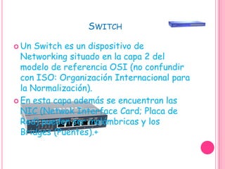 SwitchUn Switch es un dispositivo de Networking situado en la capa 2 del modelo de referencia OSI (no confundir con ISO: Organización Internacional para la Normalización).En esta capa además se encuentran las NIC (Netwok Interface Card; Placa de Red) pueden ser inalámbricas y los Bridges (Puentes).+