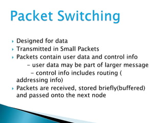  Designed for data
Transmitted in Small Packets
Packets contain user data and control info
- user data may be part of larger message
- control info includes routing (
addressing info)
Packets are received, stored briefly(buffered)
and passed onto the next node