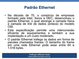 Professor Jefferson Costa 
www.jeffersoncosta.com.brPadrão Ethernet 
•Nadécadade70,oconsórciodeempresasformadopelaIntel,XeroxeDEC,desenvolveuopadrãoEthernet,oqualabrangeacamadafísicaecamadadelinkdedados(enlace)domodeloOSI. 
•Estaespecificaçãopermiteumainterconexãoeficientedeequipamentosetambémasuaimplantaçãoaumcustomoderado. 
•OpadrãoEthernettrafegaosdadosemformadepacoteschamadosframes.OtamanhodoframeemumaredeEthernetpodeestarentre64e1.518bytes.  