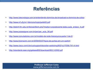 Professor Jefferson Costa 
www.jeffersoncosta.com.brReferências 
•http://www.iotecnologia.com.br/entendendo-domnios-de-broadcast-e-domnios-de-coliso 
•http://www.inf.ufg.br/~fabrizzio/tcpip/parte02.pdf 
•http://dietinf.ifrn.edu.br/lib/exe/fetch.php?media=corpodocente:tadeu:aula_enlace_4.pdf 
•http://www.josewagner.com.br/per/per_aula_06.pdf 
•http://www.comutadores.com.br/modelo-de-rede-hierarquica-parte-1-de-2/ 
•http://www.brainwork.com.br/2009/03/27/tipos-de-portas-em-um-switch/ 
•http://www.cisco.com/c/en/us/support/docs/lan-switching/8021q/17056-741-4.html 
•http://standards.ieee.org/getieee802/download/802.3-2002.pdf  