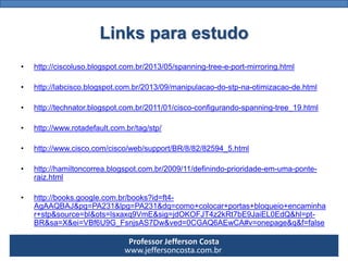 Professor Jefferson Costa 
www.jeffersoncosta.com.brLinks para estudo 
•http://ciscoluso.blogspot.com.br/2013/05/spanning-tree-e-port-mirroring.html 
•http://labcisco.blogspot.com.br/2013/09/manipulacao-do-stp-na-otimizacao-de.html 
•http://technator.blogspot.com.br/2011/01/cisco-configurando-spanning-tree_19.html 
•http://www.rotadefault.com.br/tag/stp/ 
•http://www.cisco.com/cisco/web/support/BR/8/82/82594_5.html 
•http://hamiltoncorrea.blogspot.com.br/2009/11/definindo-prioridade-em-uma-ponte- raiz.html 
•http://books.google.com.br/books?id=ft4- AgAAQBAJ&pg=PA231&lpg=PA231&dq=como+colocar+portas+bloqueio+encaminhar+stp&source=bl&ots=lsxaxq9VmE&sig=jdOKOFJT4z2kRt7bE9JaiEL0EdQ&hl=pt- BR&sa=X&ei=VBf6U9G_FsnjsAS7Dw&ved=0CGAQ6AEwCA#v=onepage&q&f=false 