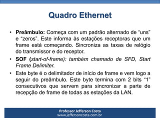 Professor Jefferson Costa 
www.jeffersoncosta.com.br 
•Preâmbulo:Começacomumpadrãoalternadode“uns” e“zeros”.Esteinformaàsestaçõesreceptorasqueumframeestácomeçando.Sincronizaastaxasderelógiodotransmissoredoreceptor. 
•SOF(start-of-frame):tambémchamadodeSFD,StartFrameDelimiter. 
•Estebyteéodelimitadordeiníciodeframeevemlogoaseguirdopreâmbulo.Estebyteterminacom2bits“1” consecutivosqueservemparasincronizarapartederecepçãodeframedetodasasestaçõesdaLAN. Quadro Ethernet  