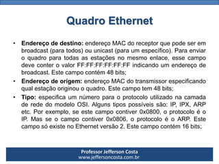 Professor Jefferson Costa 
www.jeffersoncosta.com.br 
•Endereçodedestino:endereçoMACdoreceptorquepodeserembroadcast(paratodos)ouunicast(paraumespecífico).Paraenviaroquadroparatodasasestaçõesnomesmoenlace,essecampodeveconterovalorFF:FF:FF:FF:FF:FFindicandoumendereçodebroadcast.Estecampocontém48bits; 
•Endereçodeorigem:endereçoMACdotransmissorespecificandoqualestaçãooriginouoquadro.Estecampotem48bits; 
•Tipo:especificaumnúmeroparaoprotocoloutilizadonacamadaderededomodeloOSI.Algunstipospossíveissão:IP,IPX,ARPetc.Porexemplo,seestecampocontiver0x0800,oprotocoloéoIP.Masseocampocontiver0x0806,oprotocoloéoARP.EstecamposóexistenoEthernetversão2.Estecampocontém16bits; Quadro Ethernet  