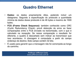 Professor Jefferson Costa 
www.jeffersoncosta.com.br 
•Dados:osdadospropriamenteditos,podendoincluirumdatagrama.Segundoaespecificaçãodoprotocoloaquantidademínimadedadosdesseprotocoloéde46bytesemaximode1500bytes; 
•FCS(FrameCheckSequence):tambémconhecidocomoCRC(CyclicRedundancyCheck),provêdetecçãodeerrosaofazercomparaçõesentreoFCSenviadonatransmissão,comoqueécalculadonarecepção.Senessacomparaçãooresultadofordiferente,oquadroédescartadosemindicaraotransmissorqueissoaconteceu.Achecagemécomputadaapartirdocampoendereçodedestino.Estecampocontém32bits; 
•Éusadoparagarantirqueamensagemnãofoicorrompidaaolongodocaminho. Quadro Ethernet  