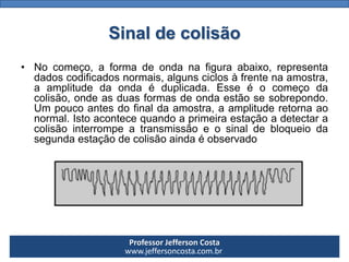 Professor Jefferson Costa 
www.jeffersoncosta.com.br 
•Nocomeço,aformadeondanafiguraabaixo,representadadoscodificadosnormais,algunsciclosàfrentenaamostra, aamplitudedaondaéduplicada.Esseéocomeçodacolisão,ondeasduasformasdeondaestãosesobrepondo. Umpoucoantesdofinaldaamostra,aamplituderetornaaonormal.IstoacontecequandoaprimeiraestaçãoadetectaracolisãointerrompeatransmissãoeosinaldebloqueiodasegundaestaçãodecolisãoaindaéobservadoSinal de colisão  