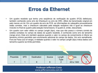 Professor Jefferson Costa 
www.jeffersoncosta.com.br 
•Umquadrorecebidoquetenhaumaseqüênciadeverificaçãodequadro(FCS)defeituoso, tambémconhecidocomoerrodeChecksumouerrodeCRC,diferedatransmissãooriginalempelomenosumbit.EmumquadrodeerrodeFCS,asinformaçõesdocabeçalhoprovavelmenteestãocorretas,masochecksumcalculadopelaestaçãoreceptoranãoéigualaochecksumincluídonofinaldoquadropelaestaçãotransmissora.Oquadroé,então,descartado. 
•UmquadrocomvalorválidonocampoLength(tipo),masquenãopossuionúmerocorretodeoctetoscontadosnocampodedadosdoquadrorecebido,éconhecidocomoerrodetamanho(rangeerror).Esteerrotambémaparecequandoovalornocampodecomprimentoéinferioraotamanhomínimopermitidosemenchimentoadicionaldocampodedados.Umerrosemelhante, ForadaFaixa(outofrange),érelatadoquandoovalornocampoLength(tipo)indicadadoscomtamanhosuperioraolimitepermitido. Erros da Ethernet  