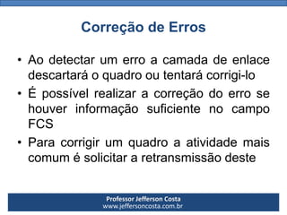 Professor Jefferson Costa 
www.jeffersoncosta.com.br 
Correção de Erros 
•Aodetectarumerroacamadadeenlacedescartaráoquadrooutentarácorrigi-lo 
•ÉpossívelrealizaracorreçãodoerrosehouverinformaçãosuficientenocampoFCS 
•Paracorrigirumquadroaatividademaiscomumésolicitararetransmissãodeste  