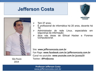 Professor Jefferson Costa 
www.jeffersoncosta.com.br 
Tem37anos; 
Éprofissionaldeinformáticahá20anos,docentehá19; 
AdministradorderedeLinux,especialistaemsegurançadainformação; 
AtuanasáreasdeEthicalHackereForenseComputacional. 
Site:www.jeffersoncosta.com.br 
FanPage:www.facebook.com.br/jeffersoncosta.com.br 
Canalnoyoutube:www.youtube.com.br/jcosta20 
Twitter:@ProfJcosta 
São Paulo 
2014 Jefferson Costa  