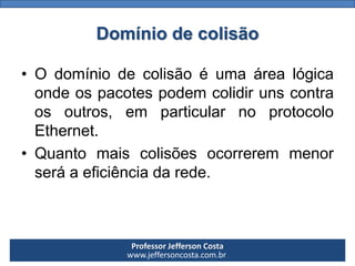 Professor Jefferson Costa 
www.jeffersoncosta.com.brDomínio de colisão 
•Odomíniodecolisãoéumaárealógicaondeospacotespodemcolidirunscontraosoutros,emparticularnoprotocoloEthernet. 
•Quantomaiscolisõesocorreremmenorseráaeficiênciadarede.  
