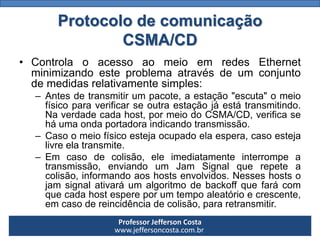 Professor Jefferson Costa 
www.jeffersoncosta.com.brProtocolo de comunicação CSMA/CD 
•ControlaoacessoaomeioemredesEthernetminimizandoesteproblemaatravésdeumconjuntodemedidasrelativamentesimples: 
–Antesdetransmitirumpacote,aestação"escuta"omeiofísicoparaverificarseoutraestaçãojáestátransmitindo. Naverdadecadahost,pormeiodoCSMA/CD,verificaseháumaondaportadoraindicandotransmissão. 
–Casoomeiofísicoestejaocupadoelaespera,casoestejalivreelatransmite. 
–Emcasodecolisão,eleimediatamenteinterrompeatransmissão,enviandoumJamSignalquerepeteacolisão,informandoaoshostsenvolvidos.Nesseshostsojamsignalativaráumalgoritmodebackoffquefarácomquecadahostespereporumtempoaleatórioecrescente, emcasodereincidênciadecolisão,pararetransmitir.  