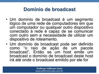 Professor Jefferson Costa 
www.jeffersoncosta.com.brDomínio de broadcast 
•Umdomíniodebroadcastéumsegmentológicodeumarededecomputadoresemqueumcomputadorouqualqueroutrodispositivoconectadoàredeécapazdesecomunicarcomoutrosemanecessidadedeutilizarumdispositivoderoteamento. 
•Umdomíniodebroadcastpodeserdefinidocomo“oraiodeaçãodeumpacotebroadcast”.Entãoseumhostemiteumbroadcastodomíniodebroadcastdestehostiráatéondeobroadcastemitidoporelefor  