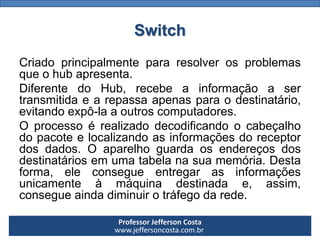 Professor Jefferson Costa 
www.jeffersoncosta.com.br 
Criadoprincipalmentepararesolverosproblemasqueohubapresenta. 
DiferentedoHub,recebeainformaçãoasertransmitidaearepassaapenasparaodestinatário, evitandoexpô-laaoutroscomputadores. 
Oprocessoérealizadodecodificandoocabeçalhodopacoteelocalizandoasinformaçõesdoreceptordosdados.Oaparelhoguardaosendereçosdosdestinatáriosemumatabelanasuamemória.Destaforma,eleconsegueentregarasinformaçõesunicamenteàmáquinadestinadae,assim, consegueaindadiminuirotráfegodarede. Switch  