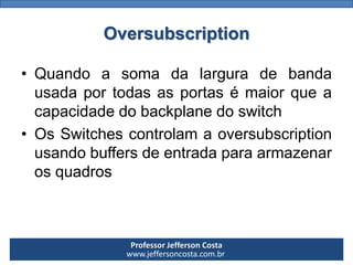 Professor Jefferson Costa 
www.jeffersoncosta.com.brOversubscription 
•Quandoasomadalarguradebandausadaportodasasportasémaiorqueacapacidadedobackplanedoswitch 
•OsSwitchescontrolamaoversubscriptionusandobuffersdeentradaparaarmazenarosquadros  
