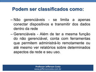 Professor Jefferson Costa 
www.jeffersoncosta.com.br 
–Nãogerenciáveis-selimitaaapenasconectardispositivosetransmitirdosdadosdentrodarede 
–Gerenciáveis-Alémdeteramesmafunçãodonãogerenciável,contacomferramentasquepermitemadministrá-loremotamenteouatémesmoverrelatóriossobredeterminadosaspectosdaredeeseuuso. Podem ser classificados como:  