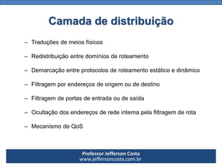 Professor Jefferson Costa 
www.jeffersoncosta.com.brCamada de distribuição 
–Traduçõesdemeiosfísicos 
–Redistribuiçãoentredomíniosderoteamento 
–Demarcaçãoentreprotocolosderoteamentoestáticoedinâmico 
–Filtragemporendereçosdeorigemoudedestino 
–Filtragemdeportasdeentradaoudesaída 
–Ocultaçãodosendereçosderedeinternapelafiltragemderota 
–MecanismodeQoS  