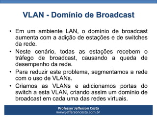 Professor Jefferson Costa 
www.jeffersoncosta.com.brVLAN -Domínio de Broadcast 
•EmumambienteLAN,odomíniodebroadcastaumentacomaadiçãodeestaçõesedeswitchesdarede. 
•Nestecenário,todasasestaçõesrecebemotráfegodebroadcast,causandoaquedadedesempenhodarede. 
•Parareduziresteproblema,segmentamosaredecomousodeVLANs. 
•CriamosasVLANseadicionamosportasdoswitchaestaVLAN,criandoassimumdomíniodebroadcastemcadaumadasredesvirtuais.  