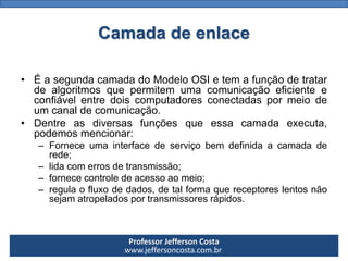 Professor Jefferson Costa 
www.jeffersoncosta.com.brCamada de enlace 
•ÉasegundacamadadoModeloOSIetemafunçãodetratardealgoritmosquepermitemumacomunicaçãoeficienteeconfiávelentredoiscomputadoresconectadaspormeiodeumcanaldecomunicação. 
•Dentreasdiversasfunçõesqueessacamadaexecuta, podemosmencionar: 
–Forneceumainterfacedeserviçobemdefinidaacamadaderede; 
–lidacomerrosdetransmissão; 
–fornececontroledeacessoaomeio; 
–regulaofluxodedados,detalformaquereceptoreslentosnãosejamatropeladosportransmissoresrápidos.  