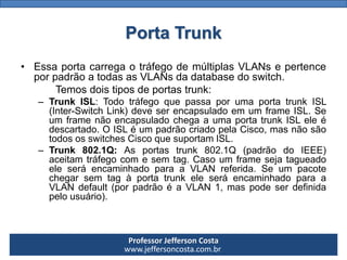 Professor Jefferson Costa 
www.jeffersoncosta.com.brPorta Trunk 
•EssaportacarregaotráfegodemúltiplasVLANsepertenceporpadrãoatodasasVLANsdadatabasedoswitch. 
Temosdoistiposdeportastrunk: 
–TrunkISL:TodotráfegoquepassaporumaportatrunkISL(Inter-SwitchLink)deveserencapsuladoemumframeISL.SeumframenãoencapsuladochegaaumaportatrunkISLeleédescartado.OISLéumpadrãocriadopelaCisco,masnãosãotodososswitchesCiscoquesuportamISL. 
–Trunk802.1Q:Asportastrunk802.1Q(padrãodoIEEE) aceitamtráfegocomesemtag.CasoumframesejatagueadoeleseráencaminhadoparaaVLANreferida.SeumpacotechegarsemtagàportatrunkeleseráencaminhadoparaaVLANdefault(porpadrãoéaVLAN1,maspodeserdefinidapelousuário).  