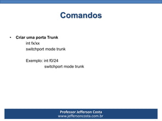 Professor Jefferson Costa 
www.jeffersoncosta.com.brComandos 
•Criar uma porta Trunk 
int fx/xx 
switchport mode trunk 
Exemplo: int f0/24 
switchport mode trunk  