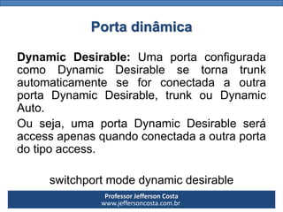 Professor Jefferson Costa 
www.jeffersoncosta.com.brPorta dinâmica 
DynamicDesirable:UmaportaconfiguradacomoDynamicDesirablesetornatrunkautomaticamenteseforconectadaaoutraportaDynamicDesirable,trunkouDynamicAuto. 
Ouseja,umaportaDynamicDesirableseráaccessapenasquandoconectadaaoutraportadotipoaccess. 
switchportmodedynamicdesirable  