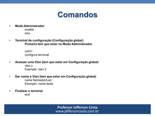 Professor Jefferson Costa 
www.jeffersoncosta.com.brComandos 
•Para entrar no Modo Administrador 
enable 
ou, ena 
•Para entrar no Terminal de configuração (Configuração global) 
(Primeiro tem que estar no Modo Administrador) 
configure terminal 
ou, conft 
•Acessar uma Vlan(tem que estar em Configuração global) 
vlanx 
Exemplo:vlan2 
•Dar nome a Vlan(tem que estar em Configuração global) 
nameNomedaVLan 
Exemplo: nameteste 
•Finalizar o terminal 
end  