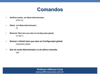 Professor Jefferson Costa 
www.jeffersoncosta.com.brComandos 
•Remover Vlan(tem que estar em Configuração global) 
no vlanx 
onde x é o número da vlan. 
•Salvar (em Modo Administrador) 
wr 
•Verificar portas (em Modo Administrador) 
show run 
•Nomear o Switch (tem que estar em Configuração global) 
hostnameswitch 
•Sair do modo Administrador ou do último comando 
exit  