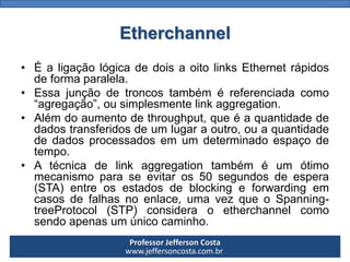 Professor Jefferson Costa 
www.jeffersoncosta.com.brEtherchannel 
•ÉaligaçãológicadedoisaoitolinksEthernetrápidosdeformaparalela. 
•Essajunçãodetroncostambéméreferenciadacomo“agregação”,ousimplesmentelinkaggregation. 
•Alémdoaumentodethroughput,queéaquantidadededadostransferidosdeumlugaraoutro,ouaquantidadededadosprocessadosemumdeterminadoespaçodetempo. 
•Atécnicadelinkaggregationtambéméumótimomecanismoparaseevitaros50segundosdeespera(STA)entreosestadosdeblockingeforwardingemcasosdefalhasnoenlace,umavezqueoSpanning- treeProtocol(STP)consideraoetherchannelcomosendoapenasumúnicocaminho.  