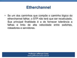 Professor Jefferson Costa 
www.jeffersoncosta.com.brEtherchannel 
•Seumdoscaminhosquecompõeocaminhológicodoetherchannelfalhar,oSTPnãoteráqueserrecalculado. Suaprincipalfinalidadeéadefornecertolerânciaafalhaselinksdealtavelocidadeentreswitches, roteadoreseservidores.  