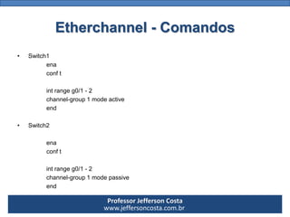 Professor Jefferson Costa 
www.jeffersoncosta.com.brEtherchannel-Comandos 
•Switch1 
ena 
conft 
intrangeg0/1-2 
channel-group1modeactive 
end 
•Switch2 
ena 
conft 
intrangeg0/1-2 
channel-group1modepassive 
end  