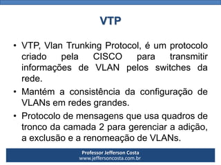 Professor Jefferson Costa 
www.jeffersoncosta.com.brVTP 
•VTP,VlanTrunkingProtocol,éumprotocolocriadopelaCISCOparatransmitirinformaçõesdeVLANpelosswitchesdarede. 
•MantémaconsistênciadaconfiguraçãodeVLANsemredesgrandes. 
•Protocolodemensagensqueusaquadrosdetroncodacamada2paragerenciaraadição, aexclusãoearenomeaçãodeVLANs.  