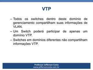 Professor Jefferson Costa 
www.jeffersoncosta.com.brVTP 
–TodososswitchesdentrodestedomíniodegerenciamentocompartilhamsuasinformaçõesdeVLAN. 
–UmSwitchpoderáparticipardeapenasumdomínioVTP. 
–SwitchesemdomíniosdiferentesnãocompartilhaminformaçõesVTP.  