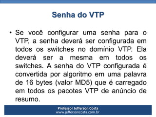Professor Jefferson Costa 
www.jeffersoncosta.com.brSenha do VTP 
•SevocêconfigurarumasenhaparaoVTP,asenhadeveráserconfiguradaemtodososswitchesnodomínioVTP.Eladeveráseramesmaemtodososswitches.AsenhadoVTPconfiguradaéconvertidaporalgoritmoemumapalavrade16bytes(valorMD5)queécarregadoemtodosospacotesVTPdeanúncioderesumo.  