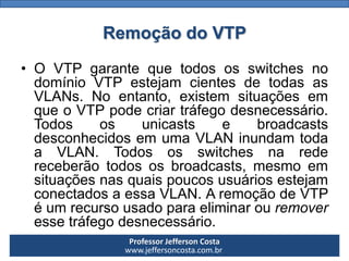 Professor Jefferson Costa 
www.jeffersoncosta.com.brRemoção do VTP 
•OVTPgarantequetodososswitchesnodomínioVTPestejamcientesdetodasasVLANs.Noentanto,existemsituaçõesemqueoVTPpodecriartráfegodesnecessário. TodososunicastsebroadcastsdesconhecidosemumaVLANinundamtodaaVLAN.Todososswitchesnaredereceberãotodososbroadcasts,mesmoemsituaçõesnasquaispoucosusuáriosestejamconectadosaessaVLAN.AremoçãodeVTPéumrecursousadoparaeliminarouremoveressetráfegodesnecessário.  