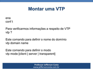Professor Jefferson Costa 
www.jeffersoncosta.com.brMontar uma VTP 
ena 
conft 
ParaverificarmosinformaçõesarespeitodeVTP 
vtp? 
Estecomandoparadefinironomedodomínio 
vtpdomainname 
Estecomandoparadefiniromodo 
vtpmode[client|server|transparent]  