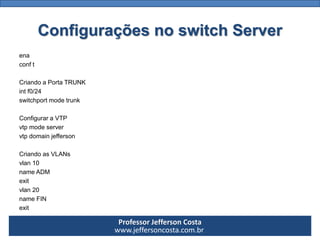 Professor Jefferson Costa 
www.jeffersoncosta.com.brConfigurações no switch Server 
ena 
conft 
CriandoaPortaTRUNK 
intf0/24 
switchportmodetrunk 
ConfiguraraVTP 
vtpmodeserver 
vtpdomainjefferson 
CriandoasVLANs 
vlan10 
nameADM 
exit 
vlan20 
nameFIN 
exit  
