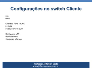 Professor Jefferson Costa 
www.jeffersoncosta.com.brConfigurações no switch Cliente 
ena 
conft 
CriandoaPortaTRUNK 
intf0/24 
switchportmodetrunk 
ConfiguraraVTP 
vtpmodeclient 
vtpdomainjefferson  